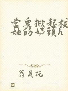 当众掀起校服揉她的奶头h