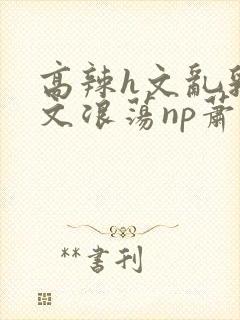 高辣h文乱乳h文浪荡np萧太后