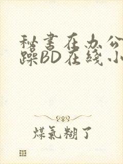 秘书在办公室被躁BD在线小说