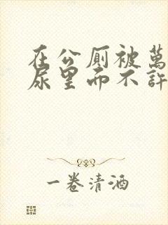 在公厕被万人C尿里面不许漏出来