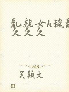 乱亲女h秽乱长久久久