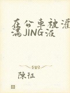 在公车被灌强行满JING液