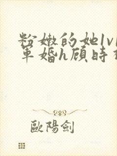 粉嫩的她1v1军婚h顾时视频