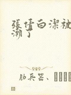 张倩白洁被弄高潮了