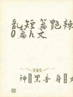 乱短篇艳辣500篇h文