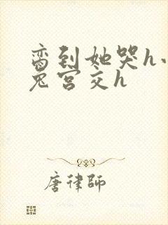 脔到她哭h小白兔宫交h