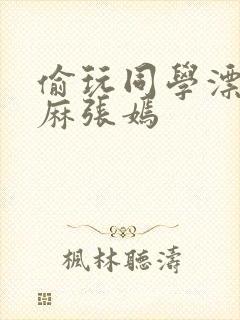 偷玩同学漂亮麻麻张嫣