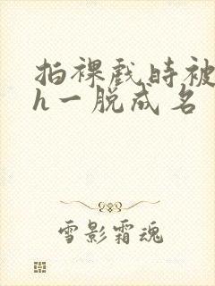 拍裸戏时被c了h一脱成名