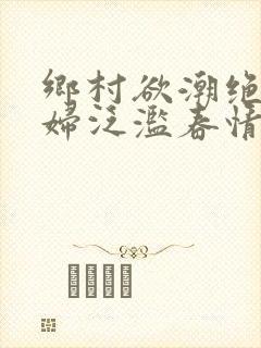 乡村欲潮绝色村妇泛滥春情