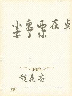 小东西在桌子上要了你