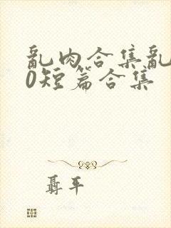 乱肉合集乱500短篇合集