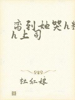 脔到她哭h粗话h上司