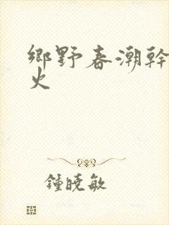 乡野春潮干柴烈火