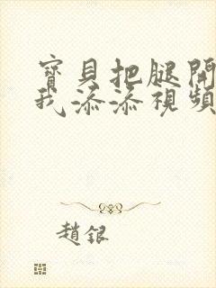 宝贝把腿开大让我添添视频