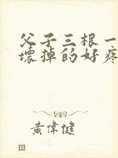 父子三根一起会坏掉的好疼