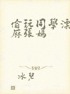 偷玩同学漂亮麻麻张嫣