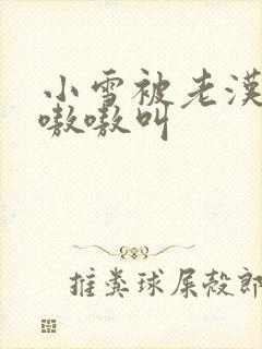 小雪被老汉玩得嗷嗷叫