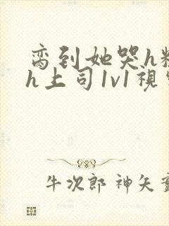 脔到她哭h粗话h上司1v1视频