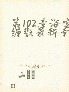 第102章浴室缠欢最新章节更新时间