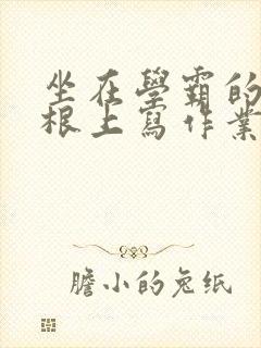 坐在学霸的大紫根上写作业