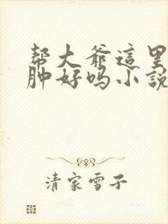 帮大爷这里消消肿好吗小说