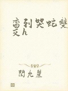 脔到哭蛇双根宫交h