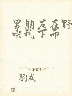 男朋友在野外猛吃我下面