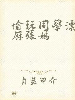 偷玩同学漂亮麻麻张嫣