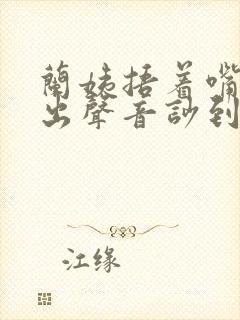 兰姨捂着嘴怕发出声音吵到