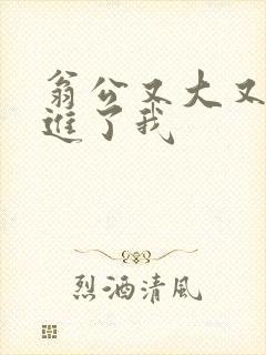 翁公又大又粗挺进了我