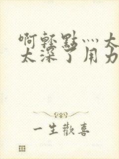 啊轻点灬太粗嗯太深了用力