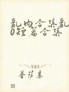 乱肉合集乱500短篇合集