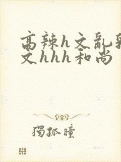 高辣h文乱乳h文hhh和尚