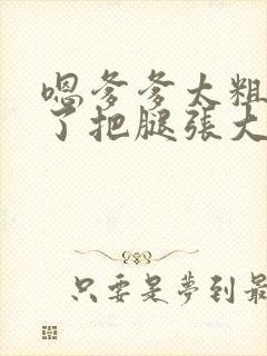 嗯爹爹太粗太长了把腿张大点