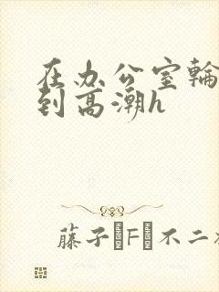 在办公室轮流澡到高潮h