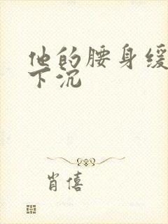 他的腰身缓慢的下沉