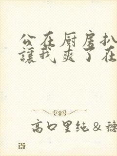 公在厨房扒开腿让我爽了在线观看