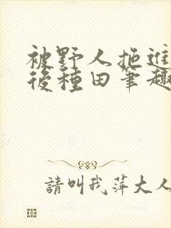 被野人拖进山洞后种田笔趣阁