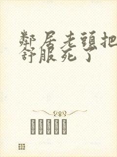 邻居老头把我弄舒服死了