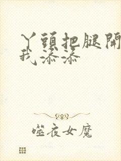 丫头把腿开大让我添添