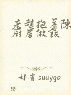 老赵抱着陈婷在厨房做饭