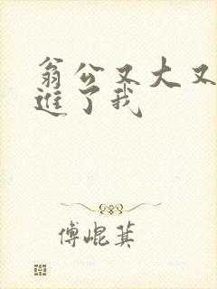 翁公又大又粗挺进了我