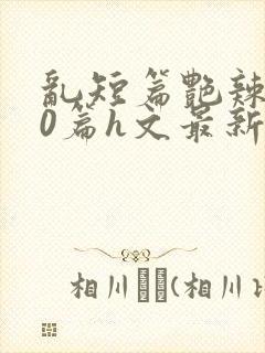 乱短篇艳辣500篇h文最新章节