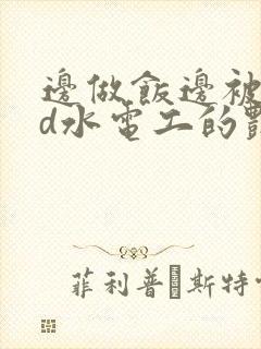 边做饭边被躁bd水电工的艳遇