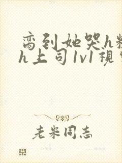 脔到她哭h粗话h上司1v1视频