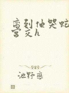 脔到他哭蛇双根宫交h