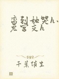 脔到她哭h小白兔宫交h