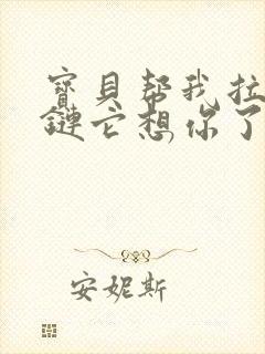 宝贝帮我拉开拉链它想你了