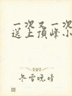 一次又一次把她送上顶峰小说