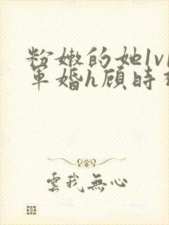 粉嫩的她1v1军婚h顾时视频